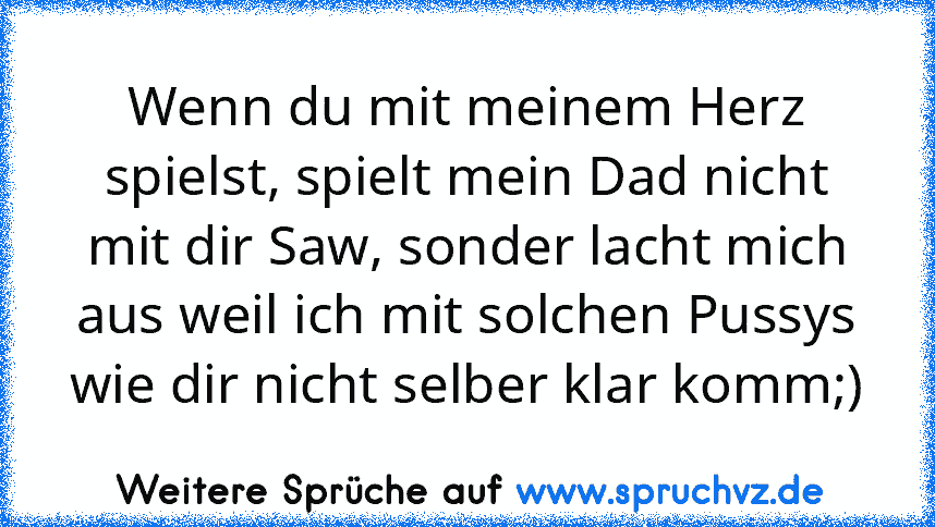 Wenn du mit meinem Herz spielst, spielt mein Dad nicht mit dir Saw, sonder lacht mich aus weil ich mit solchen Pussys wie dir nicht selber klar komm;)