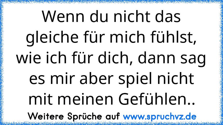 Wenn du nicht das gleiche für mich fühlst, wie ich für dich, dann sag es mir aber spiel nicht mit meinen Gefühlen..