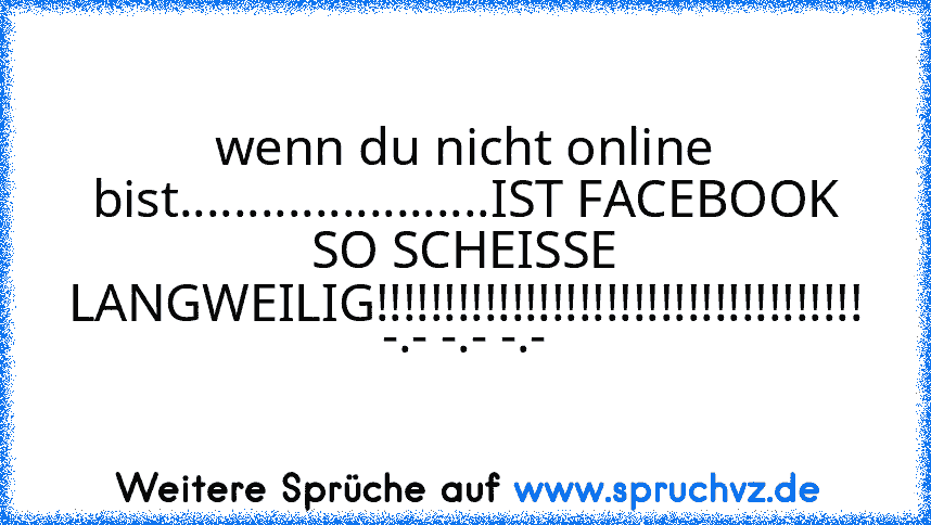 wenn du nicht online bist.......................IST FACEBOOK SO SCHEISSE LANGWEILIG!!!!!!!!!!!!!!!!!!!!!!!!!!!!!!!!!!!! -.- -.- -.-