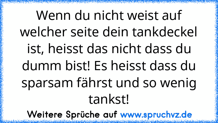 Wenn du nicht weist auf welcher seite dein tankdeckel ist, heisst das nicht dass du dumm bist! Es heisst dass du sparsam fährst und so wenig tankst!