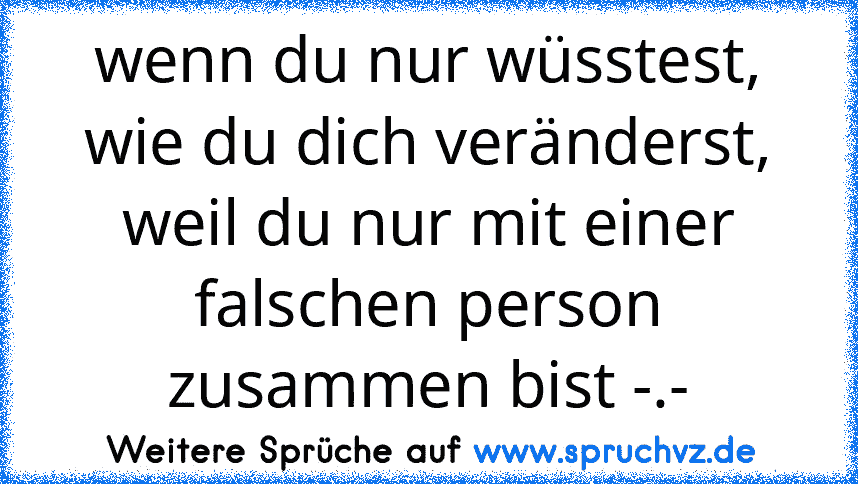 wenn du nur wüsstest, wie du dich veränderst, weil du nur mit einer falschen person zusammen bist -.-