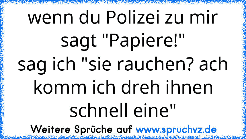 wenn du Polizei zu mir sagt "Papiere!"
sag ich "sie rauchen? ach komm ich dreh ihnen schnell eine"