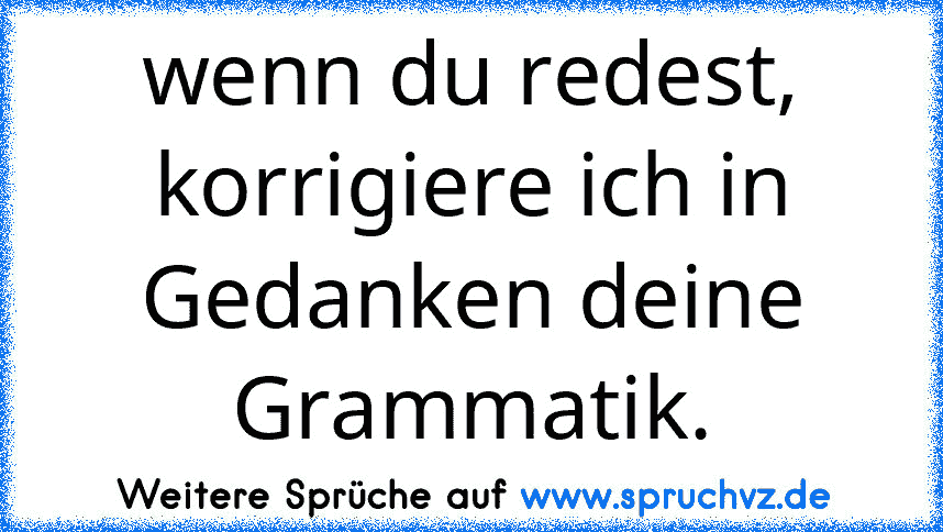 wenn du redest, korrigiere ich in Gedanken deine Grammatik.