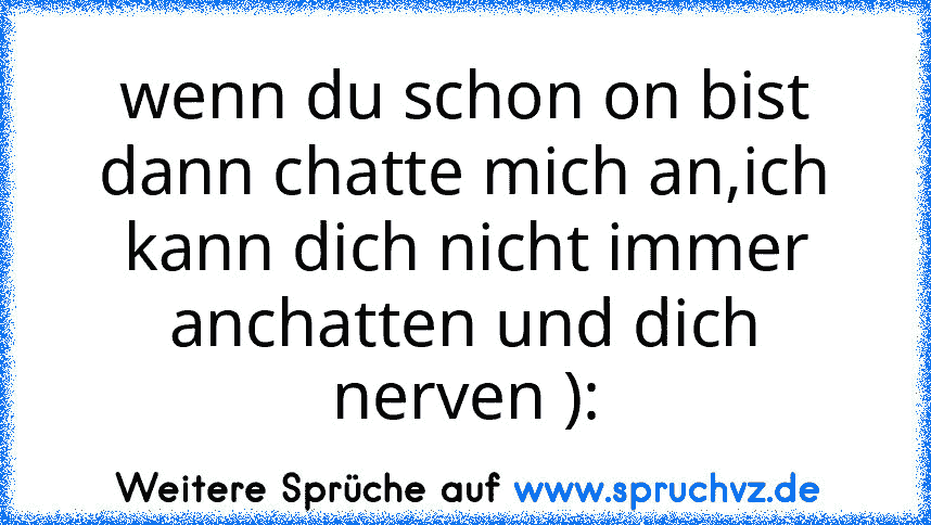 wenn du schon on bist dann chatte mich an,ich kann dich nicht immer anchatten und dich nerven ):