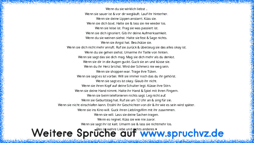 Wenn du sie wirklich liebst ..
Wenn sie sauer ist & vor dir wegläuft. Lauf ihr hinterher.
Wenn sie deine Lippen anstarrt. Küss sie.
Wenn sie dich boxt. Halte sie & lass sie nie wieder los.
Wenn sie leise ist. Frag sie was passiert ist.
Wenn sie dich ignoriert. Gib ihr deine Aufmerksamkeit.
Wenn du sie weinen siehst. Halte sie fest & Sage nichts.
Wenn sie Angst hat. Beschütze sie.
Wenn sie dich ...