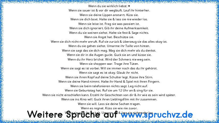 Wenn du sie wirklich liebst: ♥
Wenn sie sauer ist & vor dir wegläuft. Lauf ihr hinterher.
Wenn sie deine Lippen anstarrt. Küss sie.
Wenn sie dich boxt. Halte sie & lass sie nie wieder los.
Wenn sie leise ist. Frag sie was passiert ist.
Wenn sie dich ignoriert. Gib ihr deine Aufmerksamkeit.
Wenn du sie weinen siehst. Halte sie fest & Sage nichts.
Wenn sie Angst hat. Beschütze sie.
Wenn sie dich ...