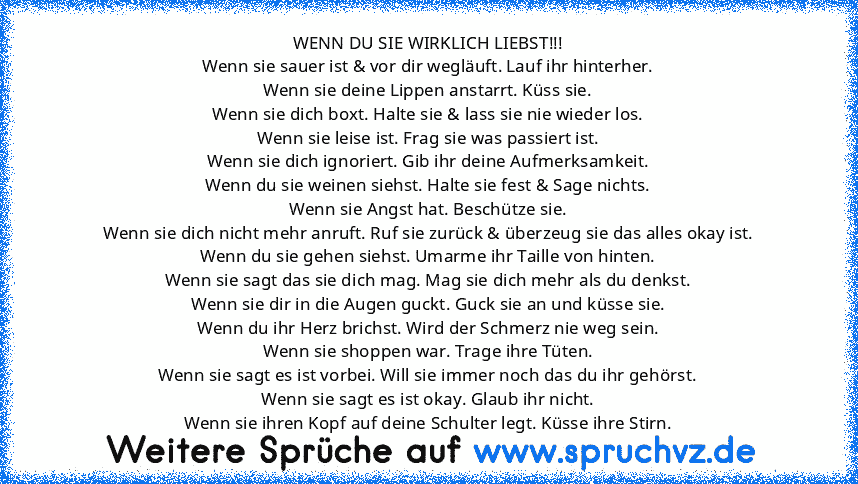 WENN DU SIE WIRKLICH LIEBST!!!
Wenn sie sauer ist & vor dir wegläuft. Lauf ihr hinterher.
Wenn sie deine Lippen anstarrt. Küss sie.
Wenn sie dich boxt. Halte sie & lass sie nie wieder los.
Wenn sie leise ist. Frag sie was passiert ist.
Wenn sie dich ignoriert. Gib ihr deine Aufmerksamkeit.
Wenn du sie weinen siehst. Halte sie fest & Sage nichts.
Wenn sie Angst hat. Beschütze sie.
Wenn sie dich ...