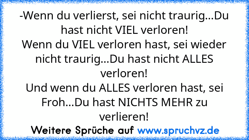 -Wenn du verlierst, sei nicht traurig…Du hast nicht VIEL verloren!
Wenn du VIEL verloren hast, sei wieder nicht traurig…Du hast nicht ALLES verloren!
Und wenn du ALLES verloren hast, sei Froh…Du hast NICHTS MEHR zu verlieren!