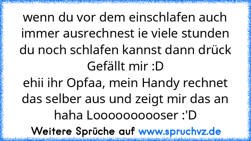 wenn du vor dem einschlafen auch immer ausrechnest ie viele stunden du noch schlafen kannst dann drück
Gefällt mir :D
ehii ihr Opfaa, mein Handy rechnet das selber aus und zeigt mir das an haha Loooooooooser :'D