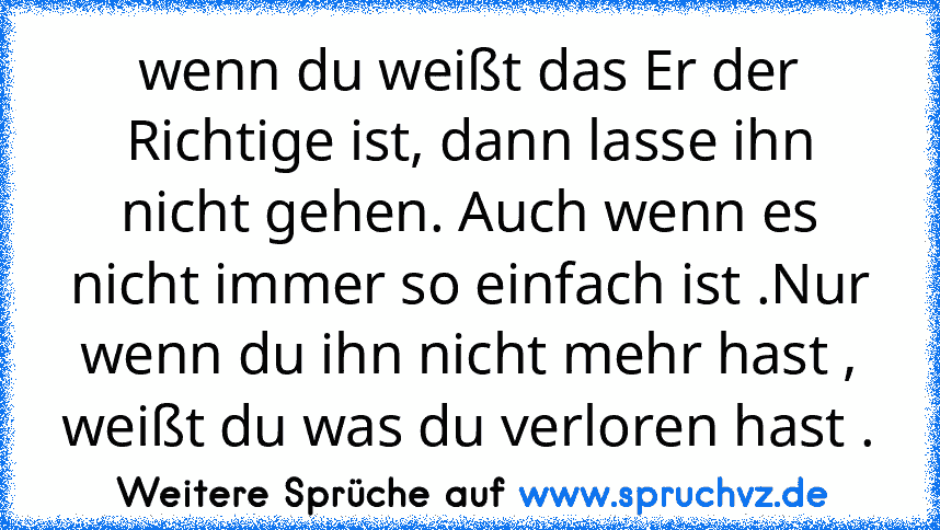 wenn du weißt das Er der Richtige ist, dann lasse ihn nicht gehen. Auch wenn es nicht immer so einfach ist .Nur wenn du ihn nicht mehr hast , weißt du was du verloren hast .