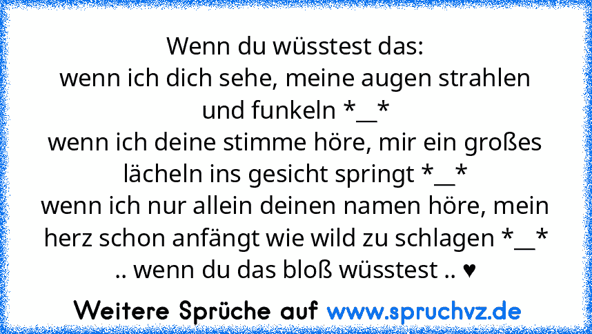 Wenn du wüsstest das:
wenn ich dich sehe, meine augen strahlen und funkeln *__*
wenn ich deine stimme höre, mir ein großes lächeln ins gesicht springt *__*
wenn ich nur allein deinen namen höre, mein herz schon anfängt wie wild zu schlagen *__*
.. wenn du das bloß wüsstest .. ♥