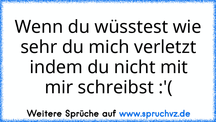 Wenn du wüsstest wie sehr du mich verletzt indem du nicht mit mir schreibst :'(