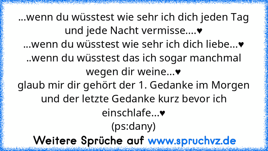 ...wenn du wüsstest wie sehr ich dich jeden Tag und jede Nacht vermisse....♥
...wenn du wüsstest wie sehr ich dich liebe...♥
..wenn du wüsstest das ich sogar manchmal wegen dir weine...♥
glaub mir dir gehört der 1. Gedanke im Morgen und der letzte Gedanke kurz bevor ich einschlafe...♥
(ps:dany)