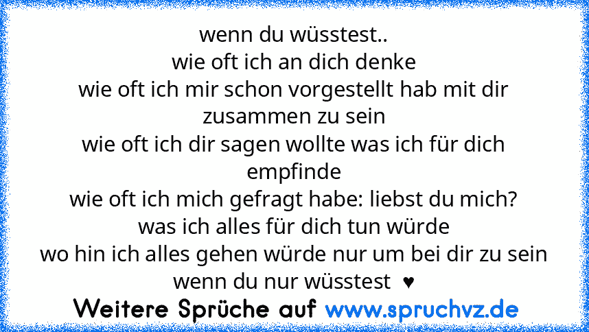 wenn du wüsstest..
wie oft ich an dich denke
wie oft ich mir schon vorgestellt hab mit dir zusammen zu sein
wie oft ich dir sagen wollte was ich für dich empfinde
wie oft ich mich gefragt habe: liebst du mich?
was ich alles für dich tun würde
wo hin ich alles gehen würde nur um bei dir zu sein
wenn du nur wüsstest  ♥