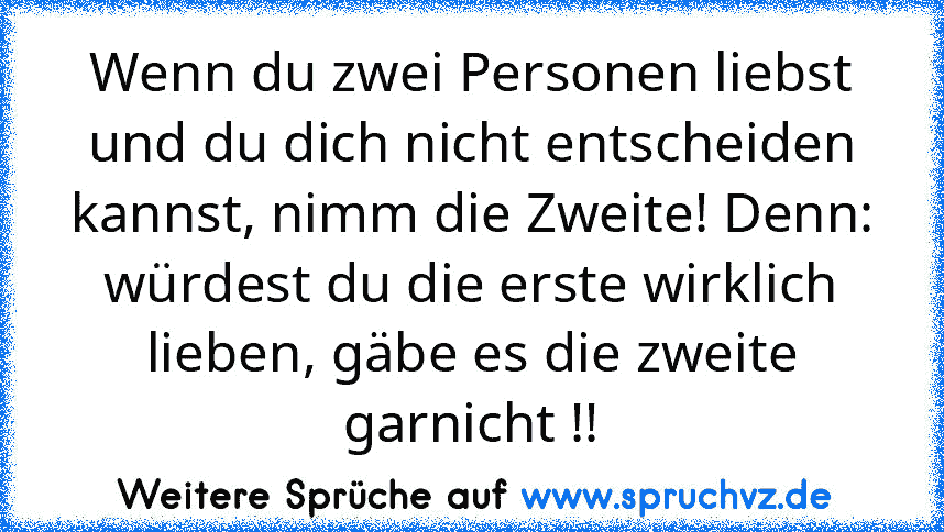 Wenn du zwei Personen liebst und du dich nicht entscheiden kannst, nimm die Zweite! Denn: würdest du die erste wirklich lieben, gäbe es die zweite garnicht !!