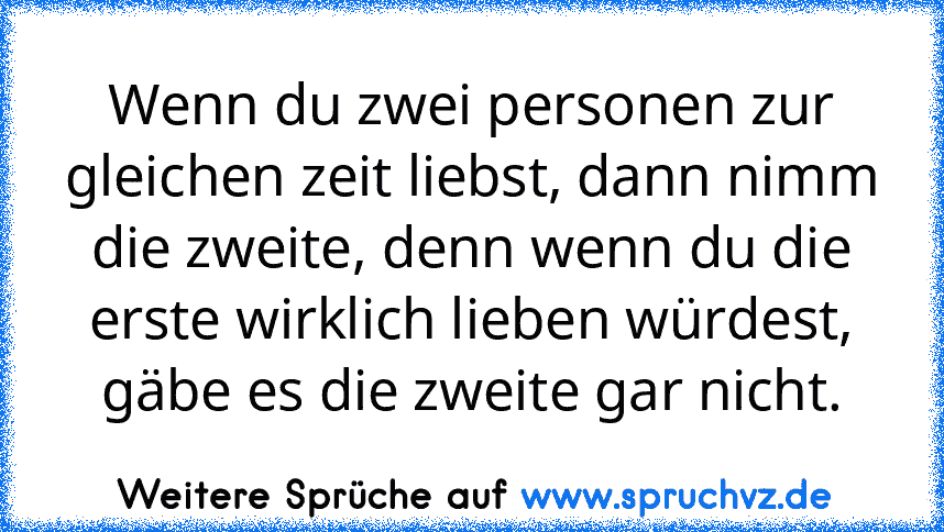 Wenn du zwei personen zur gleichen zeit liebst, dann nimm die zweite, denn wenn du die erste wirklich lieben würdest, gäbe es die zweite gar nicht.