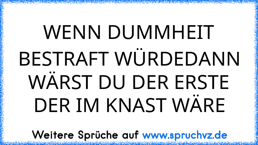 WENN DUMMHEIT BESTRAFT WÜRDEDANN WÄRST DU DER ERSTE DER IM KNAST WÄRE