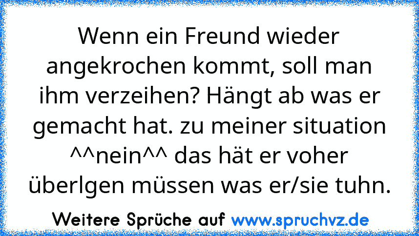 Wenn ein Freund wieder angekrochen kommt, soll man ihm verzeihen? Hängt ab was er gemacht hat. zu meiner situation ^^nein^^ das hät er voher überlgen müssen was er/sie tuhn.