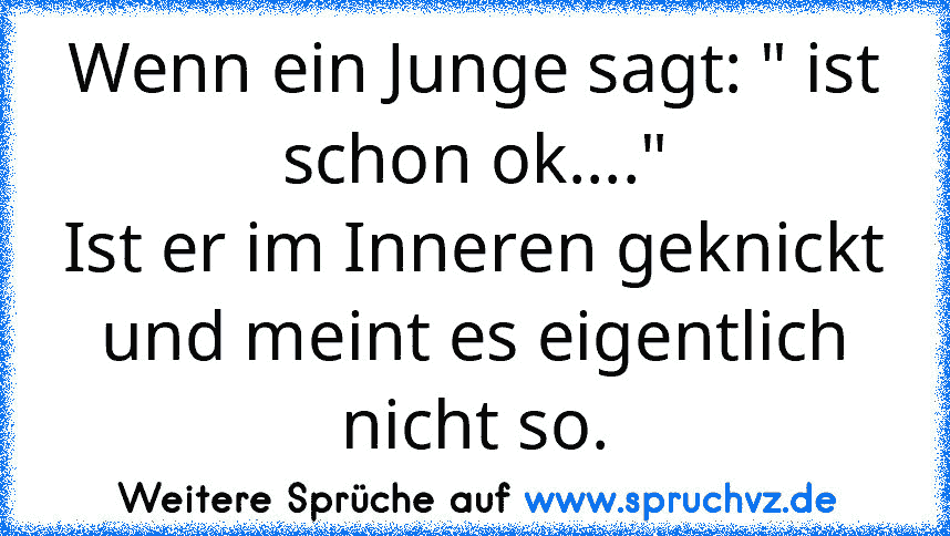 Wenn ein Junge sagt: " ist schon ok...."
Ist er im Inneren geknickt und meint es eigentlich nicht so.