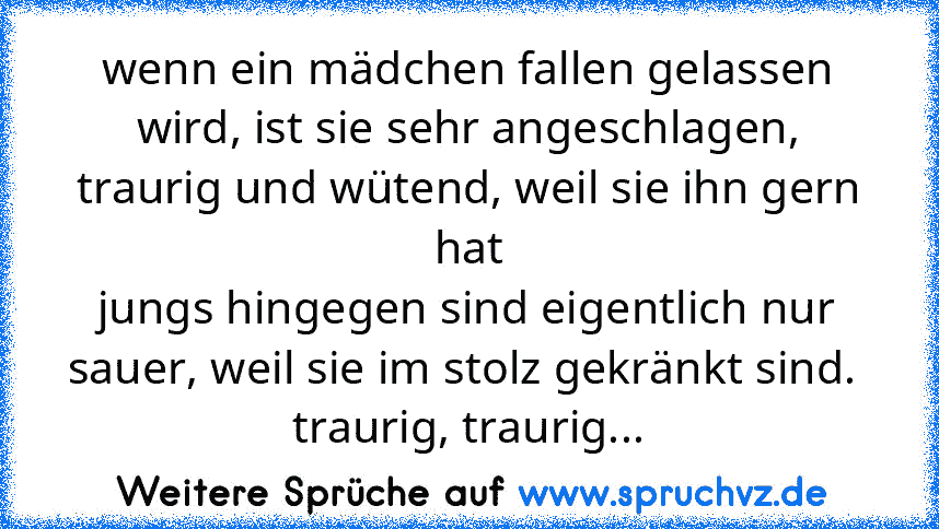 wenn ein mädchen fallen gelassen wird, ist sie sehr angeschlagen, traurig und wütend, weil sie ihn gern hat
jungs hingegen sind eigentlich nur sauer, weil sie im stolz gekränkt sind. 
traurig, traurig...