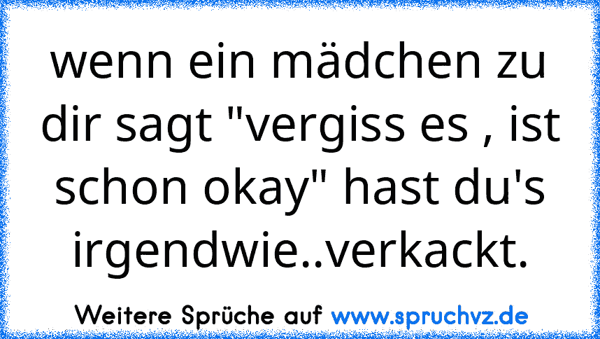 wenn ein mädchen zu dir sagt "vergiss es , ist schon okay" hast du's irgendwie..verkackt.