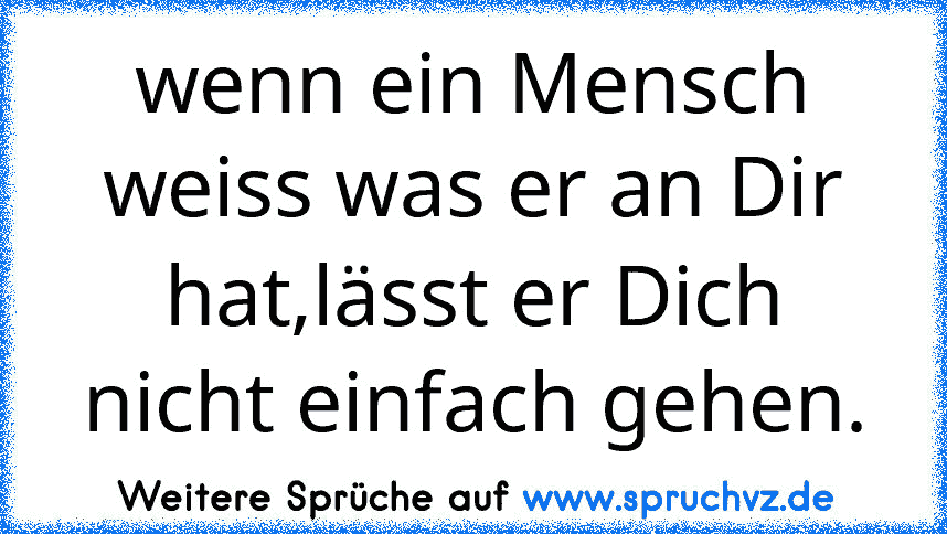 wenn ein Mensch weiss was er an Dir hat,lässt er Dich nicht einfach gehen.