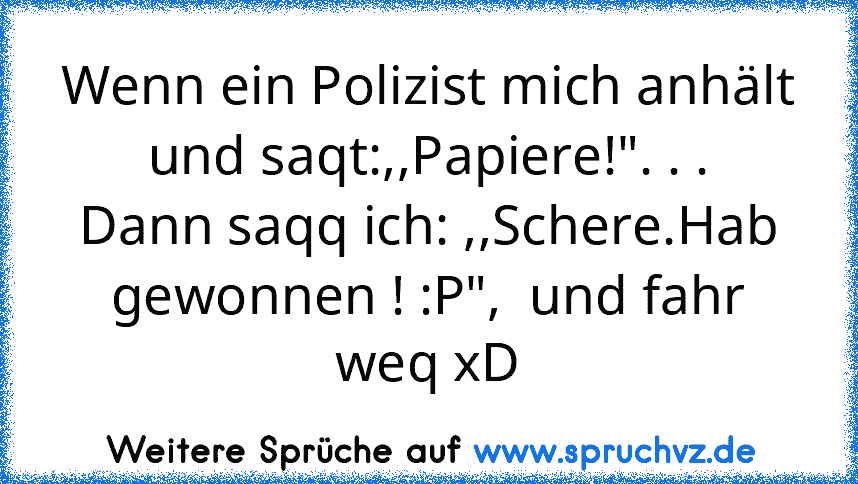 Wenn ein Polizist mich anhält und saqt:,,Papiere!". . .
Dann saqq ich: ,,Schere.Hab gewonnen ! :P",  und fahr weq xD