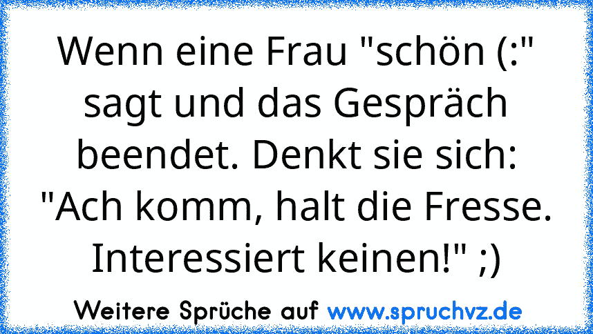 Wenn eine Frau "schön (:" sagt und das Gespräch beendet. Denkt sie sich: "Ach komm, halt die Fresse. Interessiert keinen!" ;)