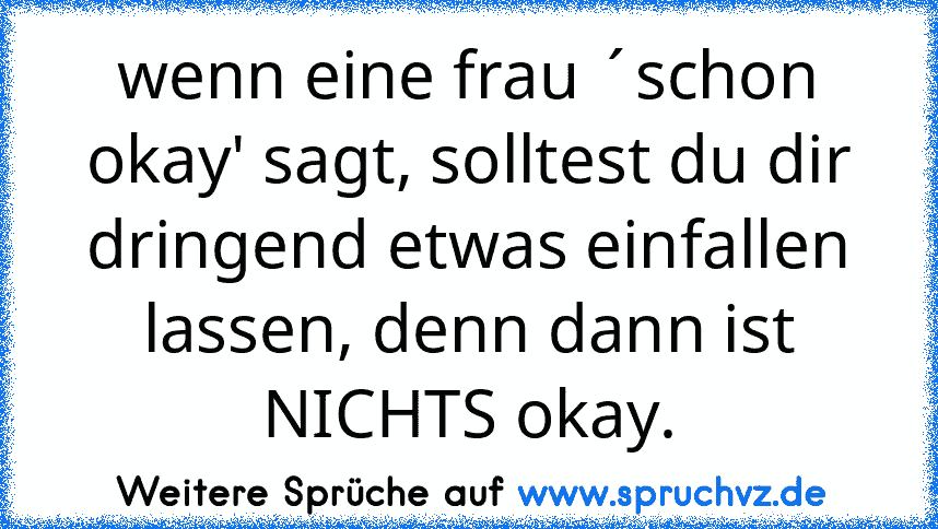 wenn eine frau ´schon okay' sagt, solltest du dir dringend etwas einfallen lassen, denn dann ist NICHTS okay.