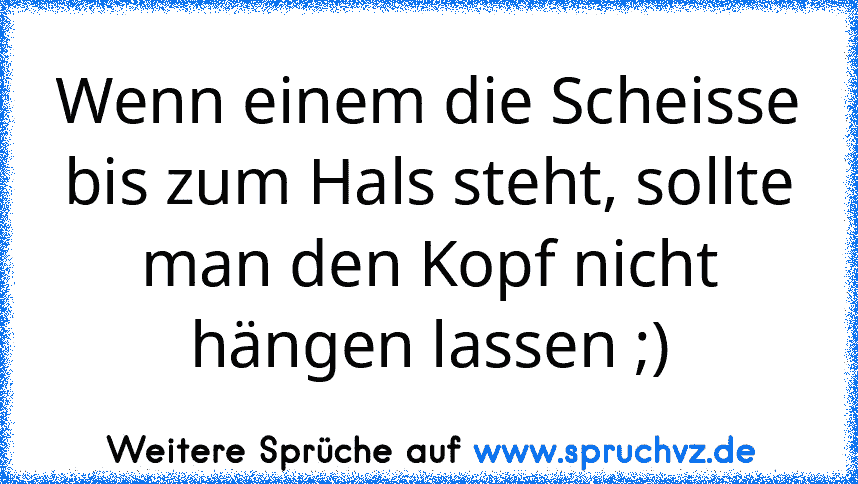 Wenn einem die Scheisse bis zum Hals steht, sollte man den Kopf nicht hängen lassen ;)