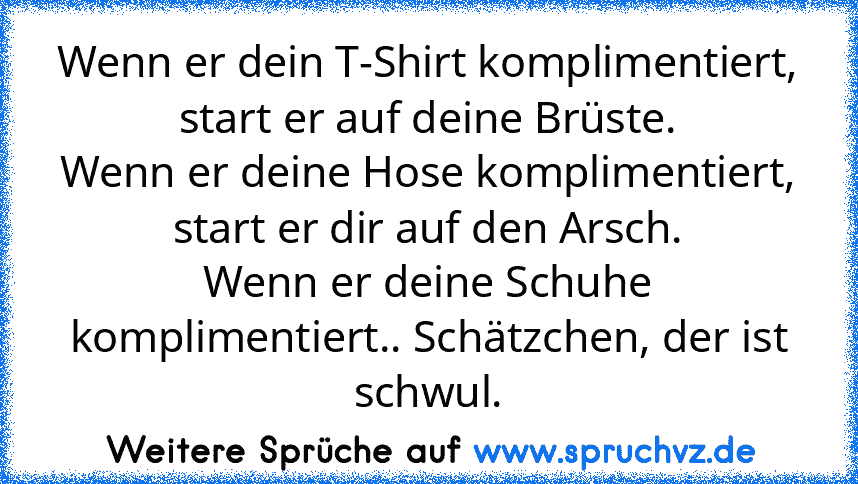 Wenn er dein T-Shirt komplimentiert, start er auf deine Brüste.
Wenn er deine Hose komplimentiert, start er dir auf den Arsch.
Wenn er deine Schuhe komplimentiert.. Schätzchen, der ist schwul.