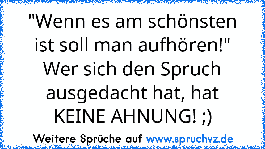 "Wenn es am schönsten ist soll man aufhören!"
Wer sich den Spruch ausgedacht hat, hat KEINE AHNUNG! ;)