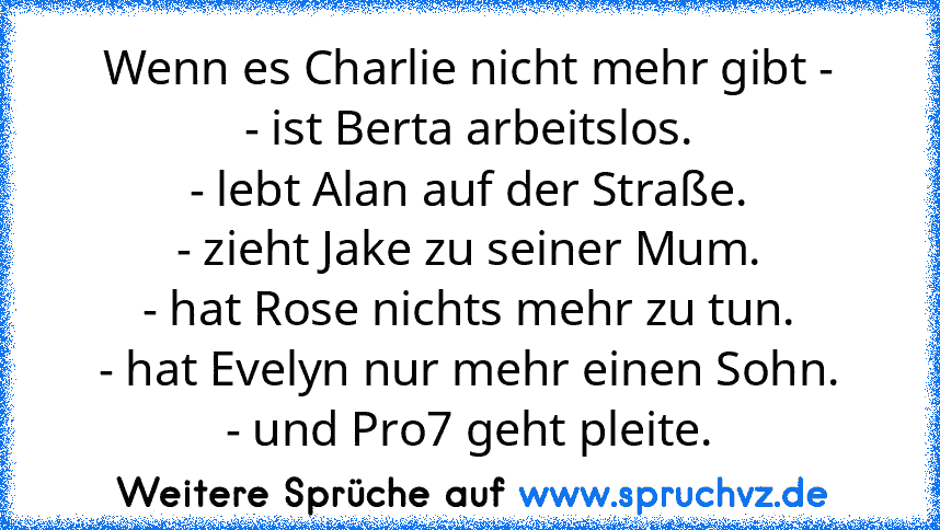 Wenn es Charlie nicht mehr gibt -
- ist Berta arbeitslos.
- lebt Alan auf der Straße.
- zieht Jake zu seiner Mum.
- hat Rose nichts mehr zu tun.
- hat Evelyn nur mehr einen Sohn.
- und Pro7 geht pleite.