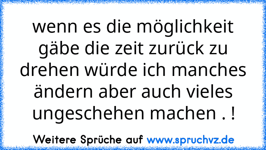 wenn es die möglichkeit gäbe die zeit zurück zu drehen würde ich manches ändern aber auch vieles ungeschehen machen . !