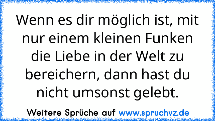 Wenn es dir möglich ist, mit nur einem kleinen Funken die Liebe in der Welt zu bereichern, dann hast du nicht umsonst gelebt.