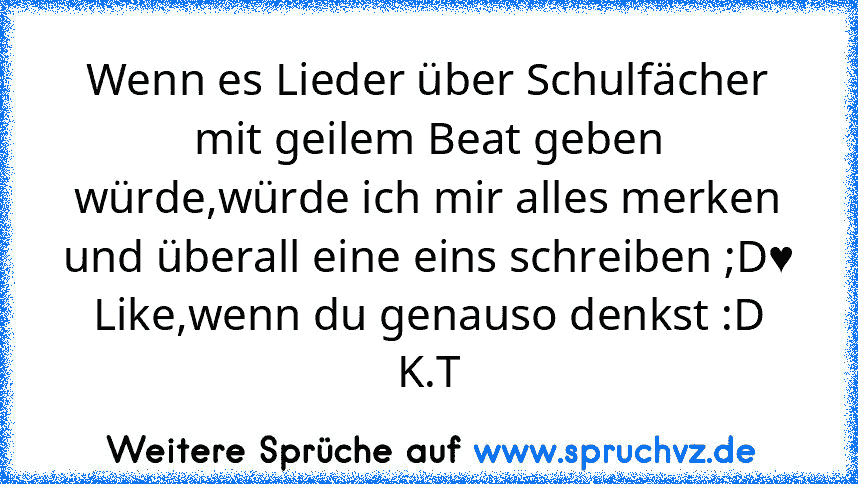 Wenn es Lieder über Schulfächer mit geilem Beat geben würde,würde ich mir alles merken und überall eine eins schreiben ;D♥
Like,wenn du genauso denkst :D
K.T