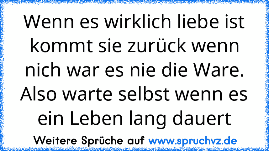 Wenn es wirklich liebe ist kommt sie zurück wenn nich war es nie die Ware. Also warte selbst wenn es ein Leben lang dauert