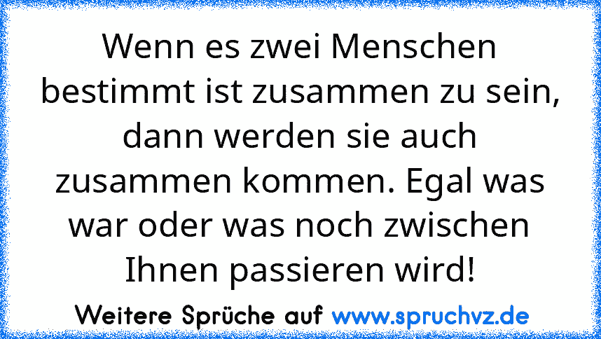 Wenn es zwei Menschen bestimmt ist zusammen zu sein, dann werden sie auch zusammen kommen. Egal was war oder was noch zwischen Ihnen passieren wird!