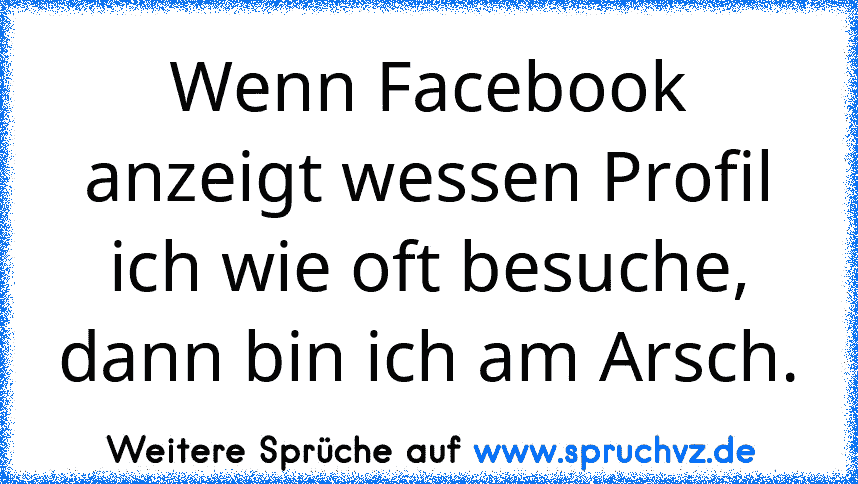 Wenn Facebook anzeigt wessen Profil ich wie oft besuche, dann bin ich am Arsch.