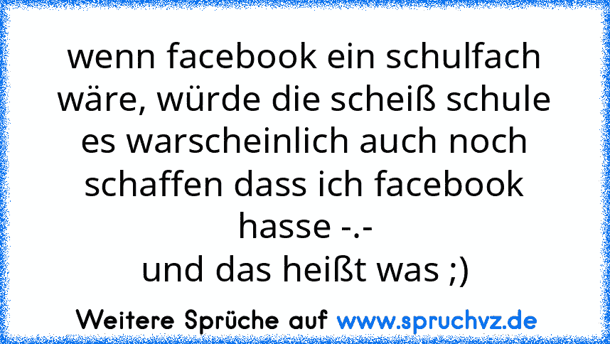 wenn facebook ein schulfach wäre, würde die scheiß schule es warscheinlich auch noch schaffen dass ich facebook hasse -.-
und das heißt was ;)