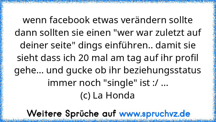 wenn facebook etwas verändern sollte dann sollten sie einen "wer war zuletzt auf deiner seite" dings einführen.. damit sie sieht dass ich 20 mal am tag auf ihr profil gehe... und gucke ob ihr beziehungsstatus immer noch "single" ist :/ ...
(c) La Honda