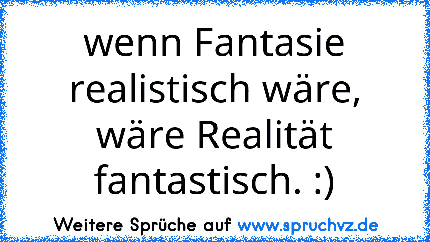 wenn Fantasie realistisch wäre, wäre Realität fantastisch. :)