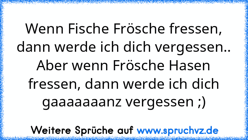 Wenn Fische Frösche fressen, dann werde ich dich vergessen..
Aber wenn Frösche Hasen fressen, dann werde ich dich gaaaaaaanz vergessen ;)