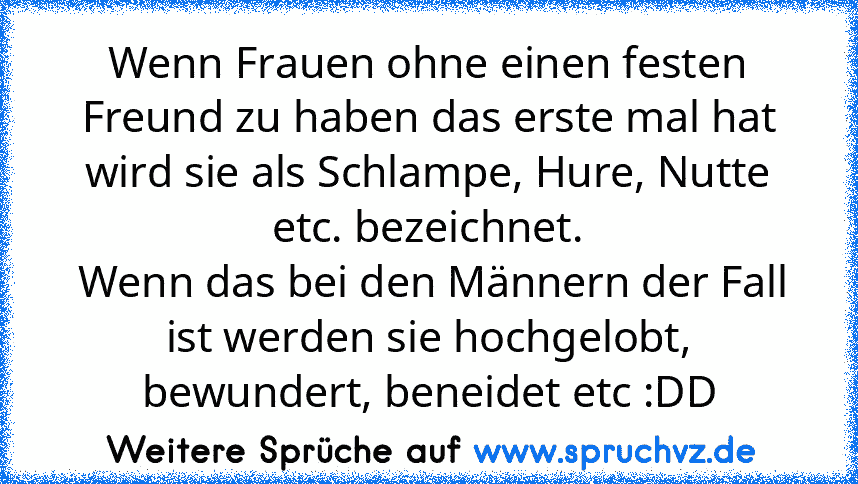 Wenn Frauen ohne einen festen Freund zu haben das erste mal hat wird sie als Schlampe, Hure, Nutte etc. bezeichnet.
 Wenn das bei den Männern der Fall ist werden sie hochgelobt, bewundert, beneidet etc :DD