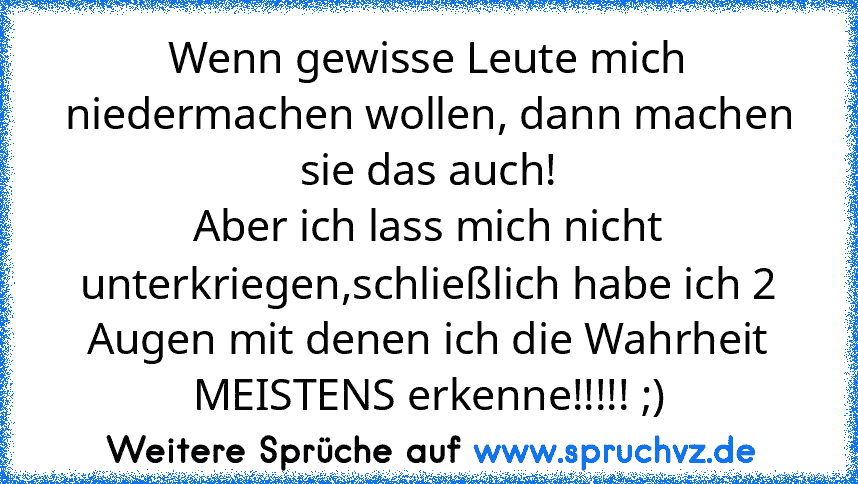 Wenn gewisse Leute mich niedermachen wollen, dann machen sie das auch!
Aber ich lass mich nicht unterkriegen,schließlich habe ich 2 Augen mit denen ich die Wahrheit MEISTENS erkenne!!!!! ;)