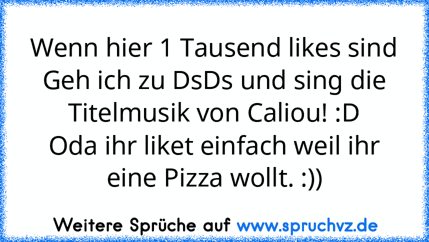 Wenn hier 1 Tausend likes sind
Geh ich zu DsDs und sing die Titelmusik von Caliou! :D
Oda ihr liket einfach weil ihr eine Pizza wollt. :))