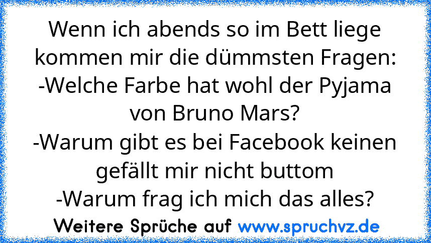 Wenn ich abends so im Bett liege kommen mir die dümmsten Fragen:
-Welche Farbe hat wohl der Pyjama von Bruno Mars?
-Warum gibt es bei Facebook keinen gefällt mir nicht buttom
-Warum frag ich mich das alles?