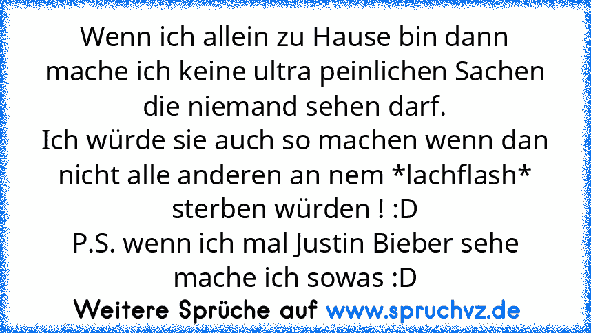 Wenn ich allein zu Hause bin dann mache ich keine ultra peinlichen Sachen die niemand sehen darf.
Ich würde sie auch so machen wenn dan nicht alle anderen an nem *lachflash* sterben würden ! :D
P.S. wenn ich mal Justin Bieber sehe mache ich sowas :D