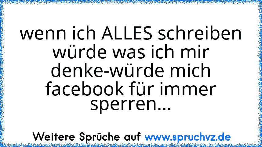 wenn ich ALLES schreiben würde was ich mir denke-würde mich facebook für immer sperren...