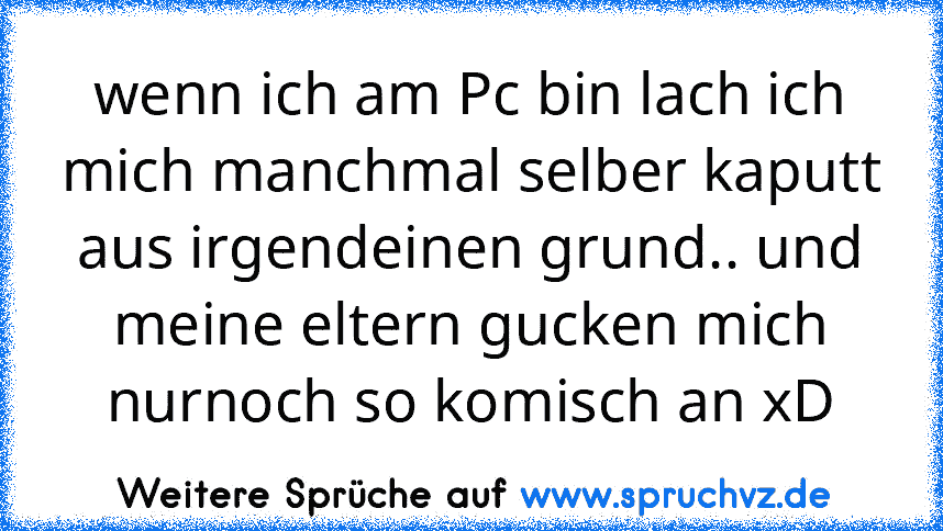 wenn ich am Pc bin lach ich mich manchmal selber kaputt aus irgendeinen grund.. und meine eltern gucken mich nurnoch so komisch an xD